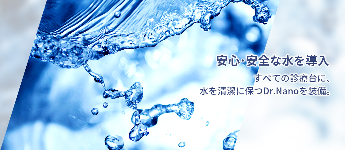 安心･安全な水を導入 すべての診療台に、水を清潔に保つDr.Nanoを装備。