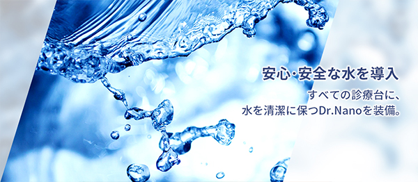 安心・安全な水を導入 すべての診療台に、水を清潔に保つDr.Nanoを装備。